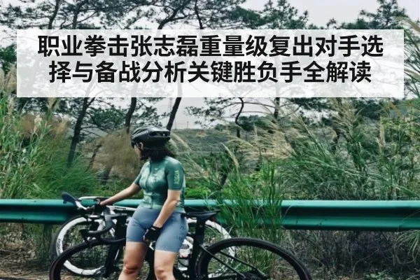 职业拳击张志磊重量级复出对手选择与备战分析关键胜负手全解读