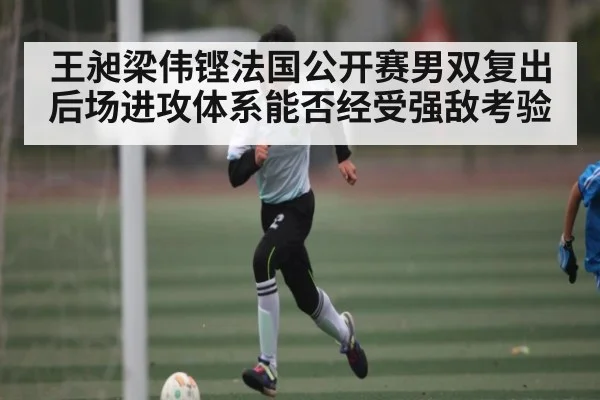 王昶梁伟铿法国公开赛男双复出 后场进攻体系能否经受强敌考验